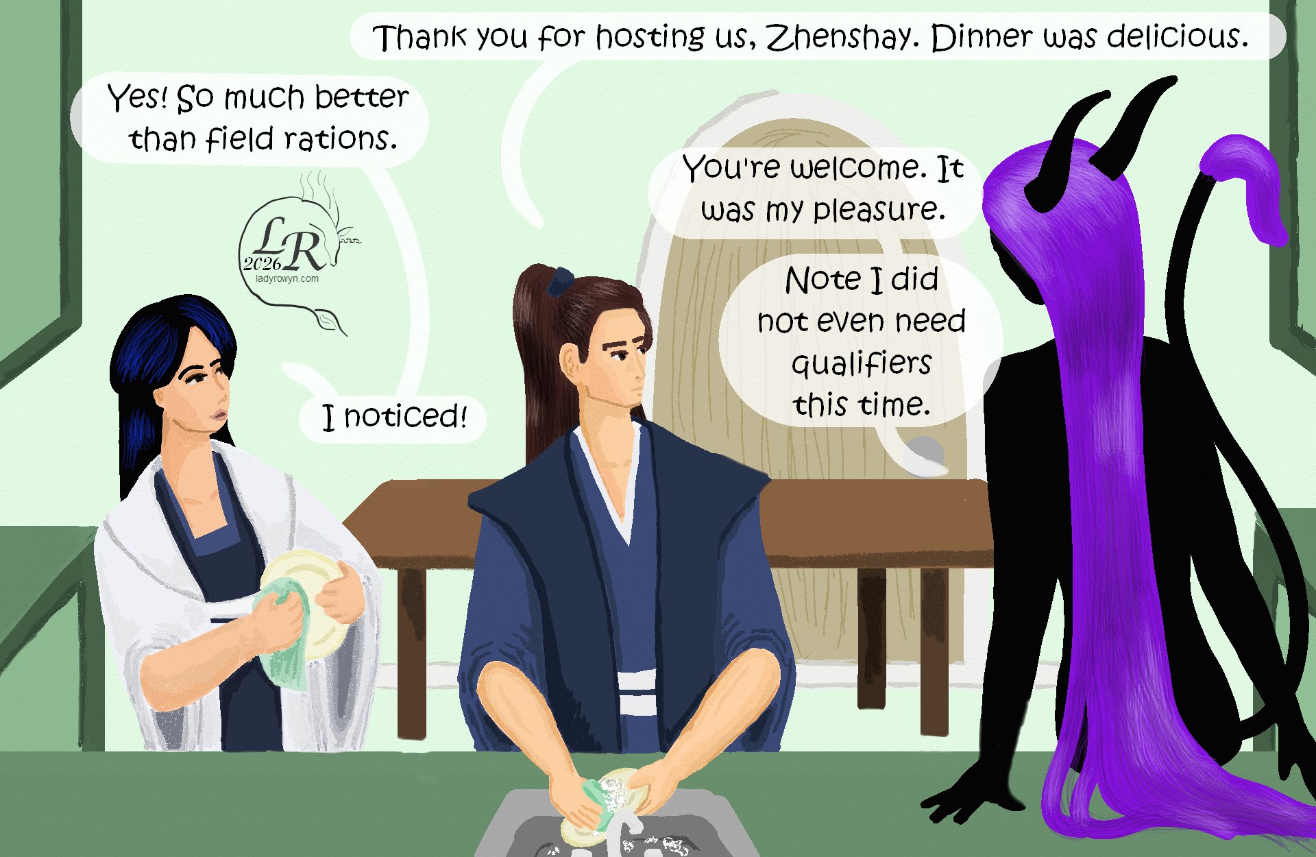 

Valor is washing dishes before the sink, while Victory dries them. Zhenshay sits on the counter near them. 
Valor: “Thank you for hosting us, Zhenshay. Dinner was delicious.” 
Victory: “Yes! So much better than field rations.” 
Zhenshay: “You’re welcome. It was my pleasure.” 
Zhenshay: “Note I didn’t even add qualifiers this time.” 
Victory: “I noticed!” 
